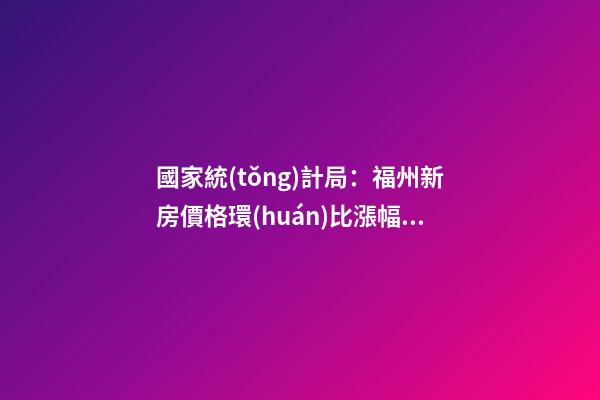 國家統(tǒng)計局：福州新房價格環(huán)比漲幅擴大，二手房價連跌半年